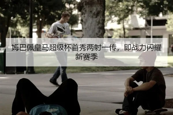 姆巴佩皇马超级杯首秀两射一传，即战力闪耀新赛季
