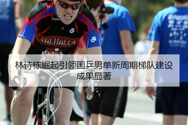 林诗栋崛起引领国乒男单新周期梯队建设成果显著