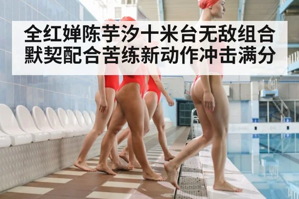全红婵陈芋汐十米台无敌组合默契配合苦练新动作冲击满分